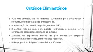 Critérios Eliminatórios
1. 90% dos profissionais da empresa contratada para desenvolver o
software, serem contratados em regime CLT;
2. Apresentação de certidão negativa junto ao INSS;
3. 2 profissionais da equipe do projeto contratado, o sistema, terem
certificação licenciada necessária ao sistema;
4. Atestado de capacidade técnica de pelo menos 03 empresas
reconhecidas no mercado, para o escopo requerido.
5. Balanço patrimonial positivo nos últimos 03 anos.
 