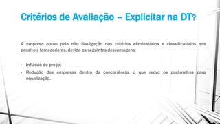 Critérios de Avaliação – Explicitar na DT?
A empresa optou pela não divulgação dos critérios eliminatórios e classificatórios aos
possíveis fornecedores, devido as seguintes desvantagens:
• Inflação do preço;
• Redução das empresas dentro da concorrência, o que reduz os parâmetros para
equalização.
 