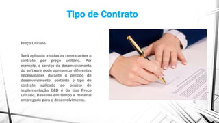 Tipo de Contrato
Preço Unitário
Será aplicado a todas as contratações o
contrato por preço unitário. Por
exemplo, o serviço de desenvolvimento
do software pode apresentar diferentes
necessidades durante o período de
desenvolvimento, portanto o tipo de
contrato aplicado ao projeto de
implementação GED é do tipo Preço
Unitário, Baseado em tempo e material
empregado para o desenvolvimento.
 