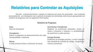 Relatórios para Controlar as Aquisições
Durante o desenvolvimento e ajustes no sistemas por parte da contratada , será realizado
semanalmente um checkpoint com o gerente de projeto da contratada onde deverá apresentado um
relatório de progresso com as seguintes informações:
Relatório de Progresso
Data:
Data do checkpoint
Cronograma:
Indicar o progresso do desenvolvimento de cada
funcionalidade e sistemas.
Riscos:
A cada semana revisar e mensurar os riscos.
Ocorrências e Pendências:
Registrar as ocorrências relevantes, revisar os
riscos e mensurar o impacto e a probabilidade
de ocorrência a cada semana.
Entrega Parciais:
Evidenciar as entregas parciais e emitir relatório
dos checklist de revisões de código, atingindo os
marcos contratuais.
 