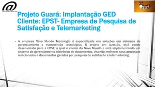 Projeto Guará: Implantação GED
Cliente: EPST- Empresa de Pesquisa de
Satisfação e Telemarketing
• A empresa Novo Mundo Tecnologia é especializada em soluções em sistemas de
gerenciamento e manutenção tecnológica. O projeto em questão, está sendo
desenvolvido para a EPST, a qual é cliente da Novo Mundo e está implementando um
sistema de gerenciamento eletrônico de documentos, visando melhorar seus processos
relacionados a documentos gerados por pesquisa de satisfação e telemarketing.
 