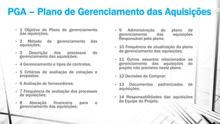 PGA – Plano de Gerenciamento das Aquisições
• 1 Objetivo do Plano de gerenciamento
das aquisições;
• 2 Método de gerenciamento das
aquisições;
• 3 Descrição dos processos de
gerenciamento das aquisições;
• 4 Gerenciamento e tipos de contratos;
• 5 Critérios de avaliação de cotações e
propostas;
• 6 Avaliação de fornecedores;
• 7 Frequência de avaliação dos processos
de aquisições;
• 8 Alocação financeira para o
gerenciamento das aquisições;
• 9 Administração do plano de
gerenciamento das aquisições
Responsável pelo plano;
• 10 Frequência de atualização do plano
de gerenciamento das aquisições;
• 11 Outros assuntos relacionados ao
gerenciamento das aquisições do
projeto não previstos neste plano;
• 12 Decisões de Comprar;
• 13 Documentos padronizados de
aquisições;
• 14 Responsabilidades das aquisições
da Equipe do Projeto.
 