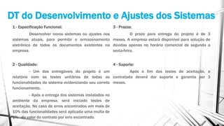 DT do Desenvolvimento e Ajustes dos Sistemas
1 - Especificação Funcional:
Desenvolver novos sistemas ou ajustes nos
sistemas atuais, para permitir o armazenamento
eletrônico de todos os documentos existentes na
empresa.
2 - Qualidade:
- Um dos entregáveis do projeto é um
relatório com os testes unitários de todas as
funcionalidades do sistema evidenciando seu correto
funcionamento.
- Após a entrega dos sistemas instalados no
ambiente da empresa, será iniciado testes de
aceitação. No caso de erros encontrados em mais de
10% das funcionalidades será aplicada uma multa de
1% do valor do contrato por erro encontrado.
3 - Prazos:
O prazo para entrega do projeto é de 3
meses. A empresa estará disponível para solução de
dúvidas apenas no horário comercial de segunda a
sexta-feira.
4 - Suporte:
Após o fim dos testes de aceitação, a
contratada deverá dar suporte e garantia por 3
meses.
 
