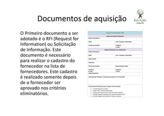 Documentos de aquisição
O Primeiro documento a ser
adotado é o RFI (Request for
Information) ou Solicitação
de Informação. Este
documento é necessário
para realizar o cadastro do
fornecedor na lista de
fornecedores. Este cadastro
é realizado somente depois
de o fornecedor ser
aprovado nos critérios
eliminatórios.
Request For Information (RFI)
Dados da Empresa Solicitante
Nome da Empresa:
CNPJ: Inscr. Estadual / Municipal:
Pessoa de Contato: Telefone:
E-mail:
Dados da Empresa a ser Cadastrada
Nome da Empresa:
CNPJ: Inscr. Estadual / Municipal:
Razão Social:
Endereço:
Pessoa de Contato: Representante Legal:
Telefone:
E-mail:
Telefone:
E-mail:
Dados Bancários:
Descrição dos Produtos / Serviços que possam ser Fornecidos:
Documentos Necessários para cadastro de fornecedor:
• Certidão Negativa do INSS
• Cartão CNPJ e Alvará de Operação
• Comprovante Bancário em nome de Pessoa Jurídica
• Certidão Negativa de Débito de Tributos Previdenciários
• Certidão Negativa de Débito de Tributos Federais
 