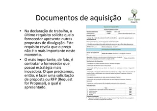 Documentos de aquisição
• Na declaração de trabalho, o
último requisito solicita que o
fornecedor apresente outras
propostas de divulgação. Este
requisito revela que o preço
não é o mais importante neste
momento.
• O mais importante, de fato, é
contratar o fornecedor que
possui estratégia mais
inovadora. O que precisamos,
então, é fazer uma solicitação
de proposta ou RFP (Request
for Proposal), o qual é
apresentado.
Request For Proposal (RFP)
Projeto Academia CrossFit
Nome do Solicitante:
Edward Netzer
Telefone: 2857-1546
E-mail: Edward.Netzer@projetoCF.com
Prezado senhor,
A equipe de projeto da academia CrossFit convida V. Sra. a apresentar proposta para o
fornecimento de:
Prestação de Serviços para divulgação de Academia CrossFit
O Modelo de contrato e instruções adicionais encontram-se ao final deste documento
RFP Nº: RFP 6.1 A Nome da Empresa: BrandFIT
DECLARAÇÃO DE TRABALHO (SOW)
Pacote de trabalho Nº:
6.1
Pacote de trabalho: Marketing – Divulgação Academia
Descrição: Elaborar e executar plano de Marketing para divulgação
de uma nova academia de CrossFit na região do ABC
Prazo: 01/set/2016
Detalhamento dos Requisitos:
- Divulgação em mídias impressas (Jornais / Revistas da região)
- Elaboração de 3 Banners para a inauguração
- Elaboração de 50 cartazes que devem ser dispostos na região para orientar a chegada de
visitantes
- Elaboração e divulgação de Bannerweb da academia nos 5 blogs e sites mais acessados da
região do ABC e relacionados com o tema de saúde, bem estar, Academias, CrossFit e
sustentabilidade
- Divulgação da academia em redes sociais (Facebook e Twitter)
- Elaboração de e produção de 500 Brindes de cada categoria (Camisetas, Chaveiros,
Squeezes).
- Apresentar outras propostas de divulgação juntamente com orçamento
Pesos das Fases:
Fase Peso
1. Planejamento e aprovação do termo de abertura 10%
2. Mídia Impressa 30%
3. Mídia Digital 30%
4. Brindes 30%
Cláusulas Contratuais:
• Pagamento realizado 30 dias após entrega mediante Preço Fixo com Remuneração de
Incentivo vinculado à captação de matrículas
 