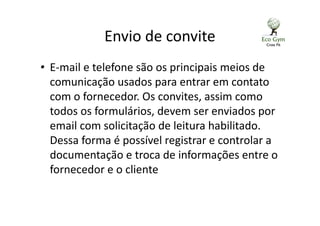 Envio de convite
• E-mail e telefone são os principais meios de
comunicação usados para entrar em contato
com o fornecedor. Os convites, assim como
todos os formulários, devem ser enviados por
email com solicitação de leitura habilitado.
Dessa forma é possível registrar e controlar a
documentação e troca de informações entre o
fornecedor e o cliente
 