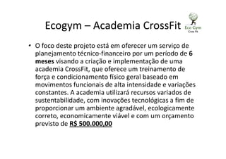 Ecogym – Academia CrossFit
• O foco deste projeto está em oferecer um serviço de
planejamento técnico-financeiro por um período de 6
meses visando a criação e implementação de uma
academia CrossFit, que oferece um treinamento de
força e condicionamento físico geral baseado em
movimentos funcionais de alta intensidade e variações
constantes. A academia utilizará recursos variados de
sustentabilidade, com inovações tecnológicas a fim de
proporcionar um ambiente agradável, ecologicamente
correto, economicamente viável e com um orçamento
previsto de R$ 500.000,00
 
