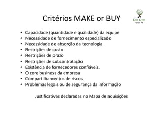 Critérios MAKE or BUY
• Capacidade (quantidade e qualidade) da equipe
• Necessidade de fornecimento especializado
• Necessidade de absorção da tecnologia
• Restrições de custo
• Restrições de prazo
• Restrições de subcontratação
• Existência de fornecedores confiáveis.
• O core business da empresa
• Compartilhamentos de riscos
• Problemas legais ou de segurança da informação
Justificativas declaradas no Mapa de aquisições
 