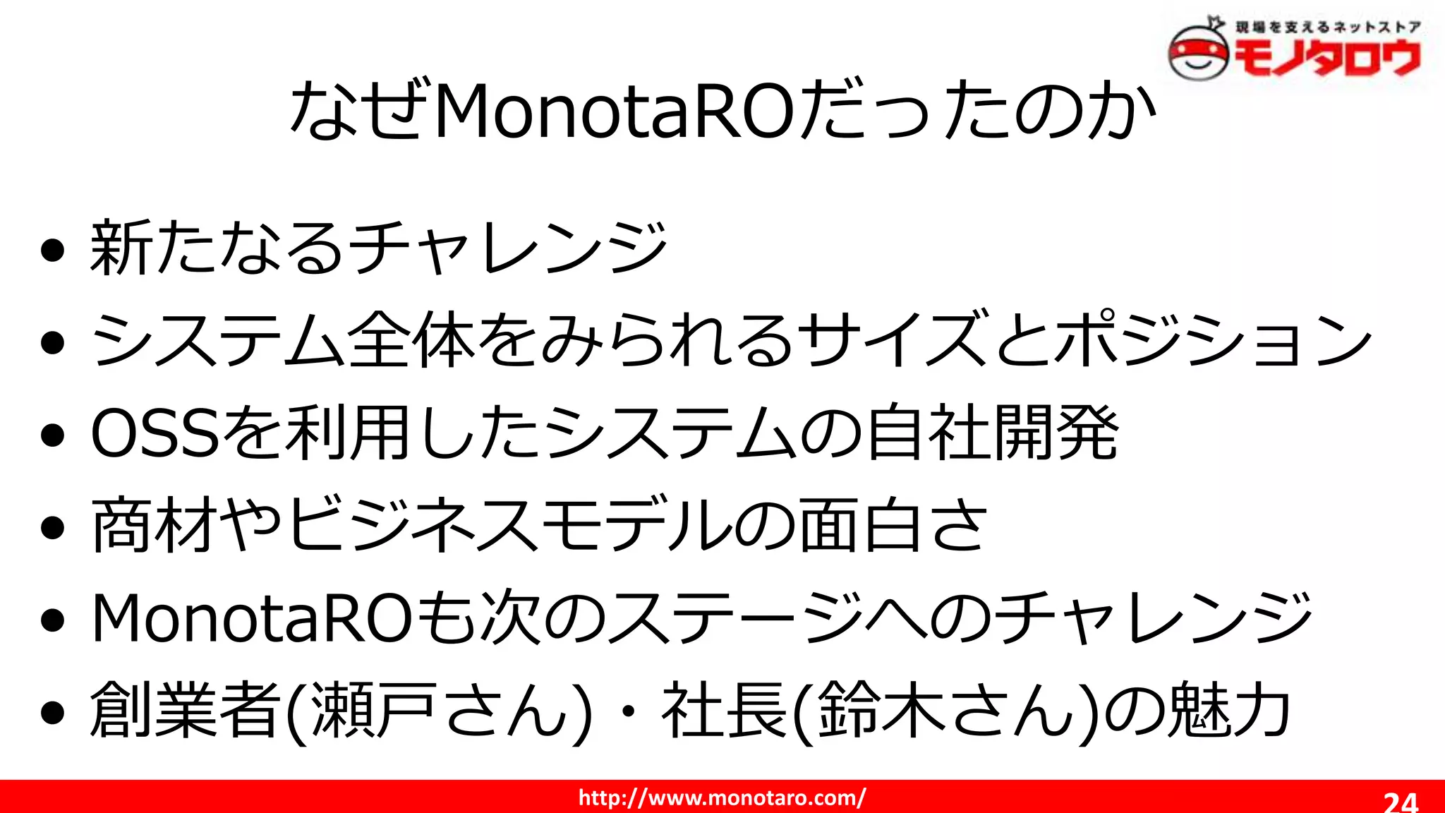 http://www.monotaro.com/
なぜMonotaROだったのか
• 新たなるチャレンジ
• システム全体をみられるサイズとポジション
• OSSを利用したシステムの自社開発
• 商材やビジネスモデルの面白さ
• MonotaROも次のステージへのチャレンジ
• 創業者(瀬戸さん)・社長(鈴木さん)の魅力
 