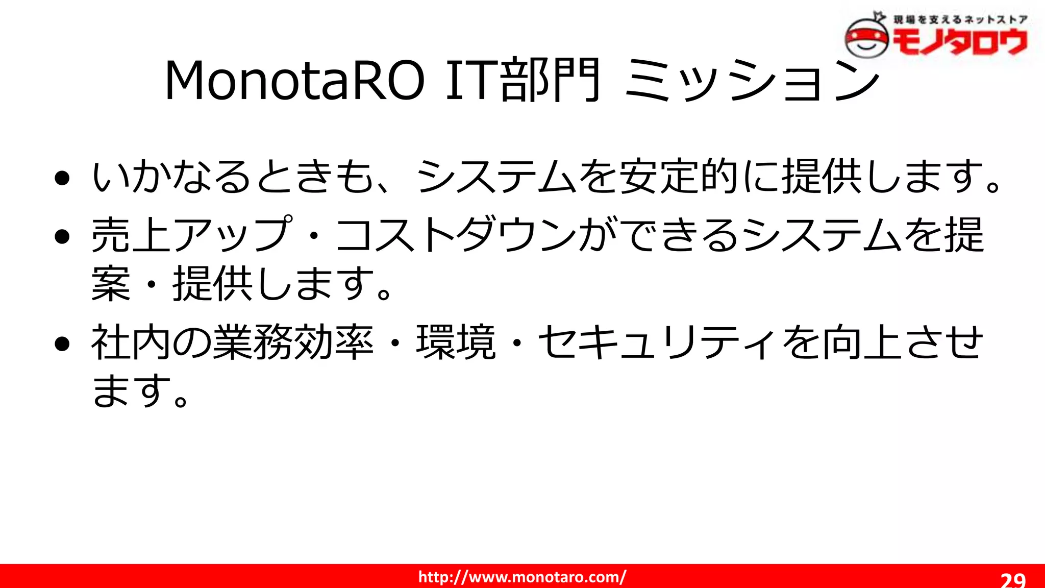 http://www.monotaro.com/
MonotaRO IT部門 ミッション
• いかなるときも、システムを安定的に提供します。
• 売上アップ・コストダウンができるシステムを提
案・提供します。
• 社内の業務効率・環境・セキュリティを向上させ
ます。
 
