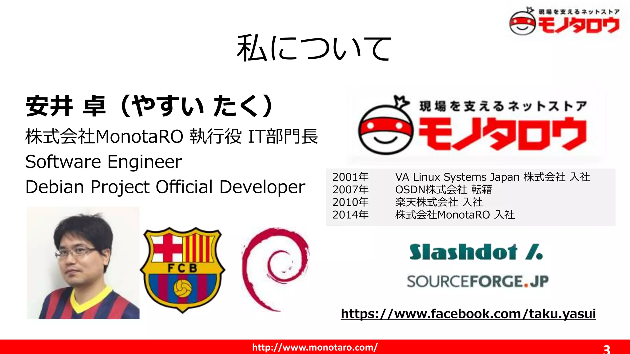 http://www.monotaro.com/
私について
安井 卓（やすい たく）
株式会社MonotaRO 執行役 IT部門長
Software Engineer
Debian Project Official Developer
2001年 VA Linux Systems Japan 株式会社 入社
2007年 OSDN株式会社 転籍
2010年 楽天株式会社 入社
2014年 株式会社MonotaRO 入社
https://www.facebook.com/taku.yasui
 