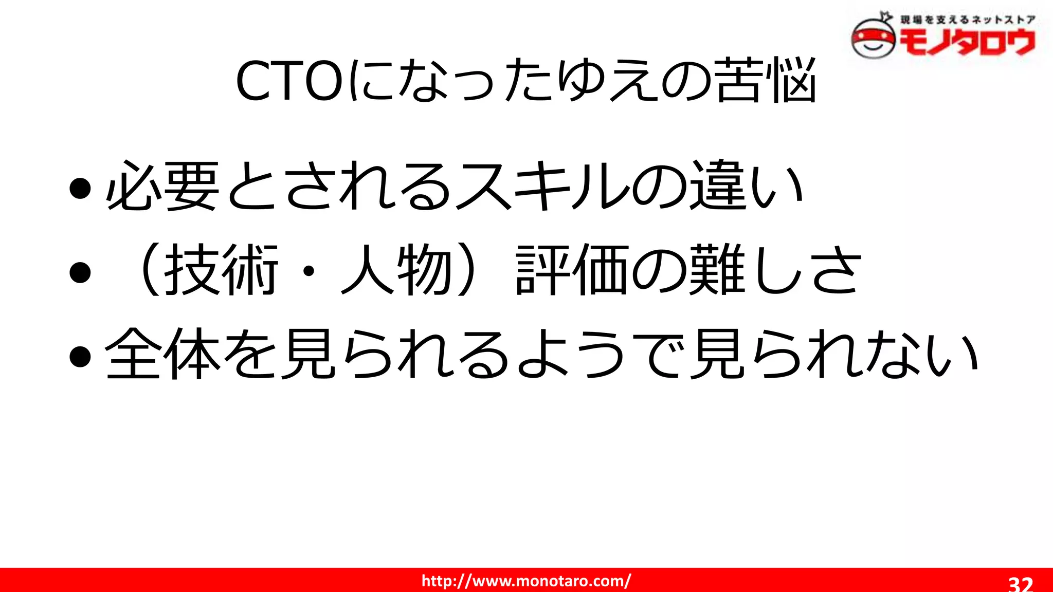 http://www.monotaro.com/
CTOになったゆえの苦悩
•必要とされるスキルの違い
•（技術・人物）評価の難しさ
•全体を見られるようで見られない
 