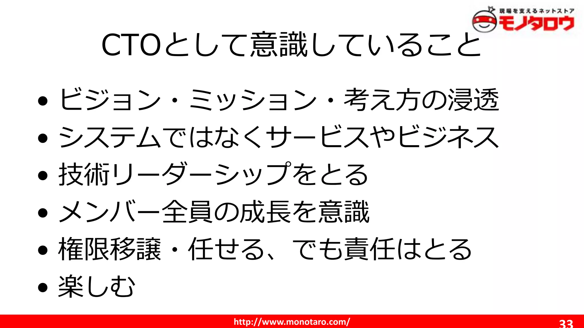 http://www.monotaro.com/
CTOとして意識していること
• ビジョン・ミッション・考え方の浸透
• システムではなくサービスやビジネス
• 技術リーダーシップをとる
• メンバー全員の成長を意識
• 権限移譲・任せる、でも責任はとる
• 楽しむ
 