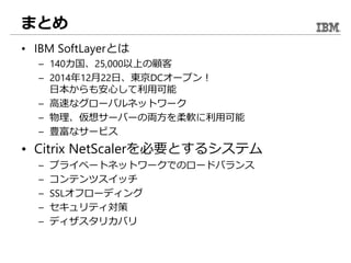 まとめ
• IBM SoftLayerとは
– 140カ国、25,000以上の顧客
– 2014年12月22日、東京DCオープン！
日本からも安心して利用可能
– 高速なグローバルネットワーク
– 物理、仮想サーバーの両方を柔軟に利用可能
– 豊富なサービス
• Citrix NetScalerを必要とするシステム
– プライベートネットワークでのロードバランス
– コンテンツスイッチ
– SSLオフローディング
– セキュリティ対策
– ディザスタリカバリ
 