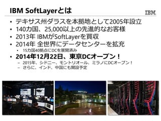 IBM SoftLayerとは
• テキサス州ダラスを本拠地として2005年設立
• 140カ国、25,000以上の先進的なお客様
• 2013年 IBMがSoftLayerを買収
• 2014年 全世界にデータセンターを拡充
• 15カ国40拠点にDCを展開済み
• 2014年12月22日、東京DCオープン！
– 2015年、シドニー、モントリオール、ミラノにDCオープン！
– さらに、インド、中国にも開設予定
 