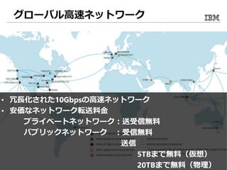 グローバル高速ネットワーク
• 冗長化された10Gbpsの高速ネットワーク
• 安価なネットワーク転送料金
プライベートネットワーク：送受信無料
パブリックネットワーク ：受信無料
送信
5TBまで無料（仮想）
20TBまで無料（物理）
 