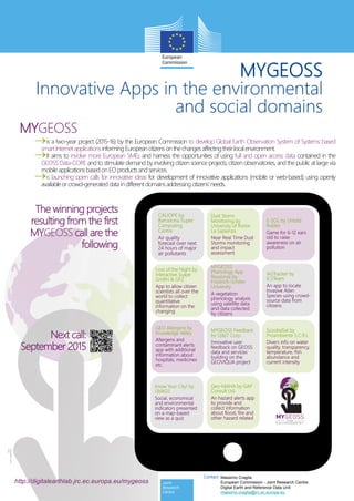 ©EuropeanUnion,
2015
MYGEOSS
Innovative Apps in the environmental
and social domains
is a two-year project (2015-16) by the European Commission to develop Global Earth Observation System of Systems based
smartInternet applications informingEuropean citizensonthechangesaffectingtheirlocalenvironment.
It aims to involve more European SMEs and harness the opportunities of using full and open access data contained in the
GEOSS Data-CORE and to stimulate demand by involving citizen science projects, citizen observatories, and the public at large via
mobile applications based onEOproducts andservices.
is launching open calls for innovative ideas for development of innovative applications (mobile or web-based) using openly
available orcrowd-generated data indifferent domainsaddressing citizens’needs.
http://digitalearthlab.jrc.ec.europa.eu/mygeoss
The winning projects
resulting from the first
MYGEOSS call are the
following
CALIOPE by
Barcelona Super
Computing
Centre
Air quality
forecast over next
24 hours of major
air pollutants
E-SOL by Untold
Rubies
Game for 6-12 ears
old to raise
awareness on air
pollution
Know Your City! by
UbikGS
Social, economical
and environmental
indicators presented
on a map-based
view as a quiz
MYGEOSS
Phenology App
Response by
Friedrich-Schiller
University
A vegetation
phenology analysis
using satellite data
and data collected
by citizens
IASTracker by
IC5Team
An app to locate
Invasive Alien
Species using crowd-
source data from
citizens
GEO Allergens by
Knowledge Valley
Allergens and
contaminant alerts
app with additional
information about
hospitals, medicines
etc.
MYGEOSS Feedback
by S[&]T Corp.
Innovative user
feedback on GEOSS
data and services
building on the
GEOVIQUA project
ScoobaSat by
Proambiente S.C.R.L
Divers info on water
quality, transparency,
temperature, fish
abundance and
current intensity
Geo-MAHA by GAP
Consult Ltd.
An hazard alerts app
to provide and
collect information
about flood, fire and
other hazard related
Loss of the Night by
Interactive Scape
GmBH & GFZ
App to allow citizen
scientists all over the
world to collect
quantitative
information on the
changing
Dust Storm
Monitoring by
University of Rome
La Sapienza
Near Real Time Dust
Storms monitoring
and impact
assessment
Next call:
September 2015
MYGEOSS
Massimo Craglia
European Commission - Joint Research Centre
Digital Earth and Reference Data Unit
massimo.craglia@jrc.ec.europa.eu
Contact
 