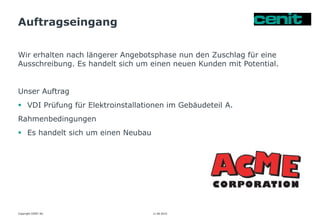 Auftragseingang
11.06.2015 Seite 10
Wir erhalten nach längerer Angebotsphase nun den Zuschlag für eine
Ausschreibung. Es handelt sich um einen neuen Kunden mit Potential.
Unser Auftrag
 VDI Prüfung für Elektroinstallationen im Gebäudeteil A.
Rahmenbedingungen
 Es handelt sich um einen Neubau
Copyright CENIT AG
 