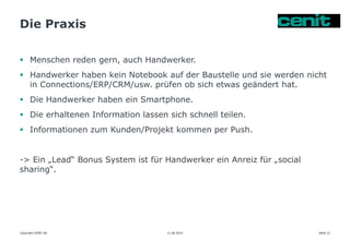 Die Praxis
11.06.2015 Seite 12
 Menschen reden gern, auch Handwerker.
 Handwerker haben kein Notebook auf der Baustelle und sie werden nicht
in Connections/ERP/CRM/usw. prüfen ob sich etwas geändert hat.
 Die Handwerker haben ein Smartphone.
 Die erhaltenen Information lassen sich schnell teilen.
 Informationen zum Kunden/Projekt kommen per Push.
-> Ein „Lead“ Bonus System ist für Handwerker ein Anreiz für „social
sharing“.
Copyright CENIT AG
 