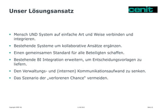 Unser Lösungsansatz
11.06.2015 Seite 16
 Mensch UND System auf einfache Art und Weise verbinden und
integrieren.
 Bestehende Systeme um kollaborative Ansätze ergänzen.
 Einen gemeinsamen Standard für alle Beteiligten schaffen.
 Bestehende BI Integration erweitern, um Entscheidungsvorlagen zu
liefern.
 Den Verwaltungs- und (internen) Kommunikationsaufwand zu senken.
 Das Szenario der „verlorenen Chance“ vermeiden.
Copyright CENIT AG
 