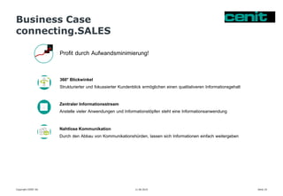 Business Case
connecting.SALES
11.06.2015 Seite 19Copyright CENIT AG
Profit durch Aufwandsminimierung!
360° Blickwinkel
Strukturierter und fokussierter Kundenblick ermöglichen einen qualitativeren Informationsgehalt
Zentraler Informationsstream
Anstelle vieler Anwendungen und Informationstöpfen steht eine Informationsanwendung
Nahtlose Kommunikation
Durch den Abbau von Kommunikationshürden, lassen sich Informationen einfach weitergeben
 
