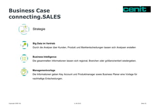 Business Case
connecting.SALES
11.06.2015 Seite 25Copyright CENIT AG
Strategie
Big Data im Vertrieb
Durch die Analyse über Kunden, Produkt und Marktentscheidungen lassen sich Analysen erstellen
Business Intelligence
Die gesammelten Informationen lassen sich regional, Branchen oder größenorientiert wiedergeben.
Managementvorlage
Die Informationen geben Key Account und Produktmanager sowie Business Planer eine Vorlage für
nachhaltige Entscheidungen.
 