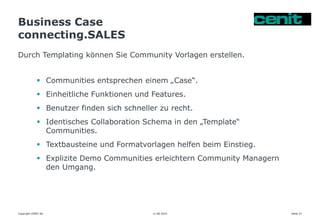 Business Case
connecting.SALES
11.06.2015 Seite 27
Durch Templating können Sie Community Vorlagen erstellen.
Copyright CENIT AG
 Communities entsprechen einem „Case“.
 Einheitliche Funktionen und Features.
 Benutzer finden sich schneller zu recht.
 Identisches Collaboration Schema in den „Template“
Communities.
 Textbausteine und Formatvorlagen helfen beim Einstieg.
 Explizite Demo Communities erleichtern Community Managern
den Umgang.
 