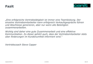 Fazit
11.06.2015 Seite 29
„Eine erfolgreiche Vertriebstätigkeit ist immer eine Teamleistung. Der
einzelne Vertriebsmitarbeiter kann erfolgreich Verkaufsgespräche führen
und Abschlüsse generieren, aber nur wenn alle Beteiligten
zusammenarbeiten.
Wichtig sind daher eine gute Zusammenarbeit und eine effektive
Kommunikation. Zu dieser gehört auch, dass der Vertriebsmitarbeiter stets
über Änderungen im Kundenumfeld informiert wird.“
Vertriebscoach Steve Capper
Copyright CENIT AG
 