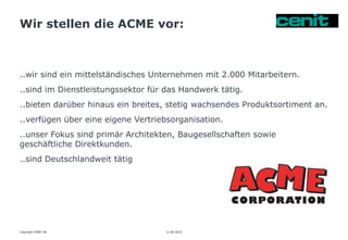 Wir stellen die ACME vor:
11.06.2015 Seite 9
..wir sind ein mittelständisches Unternehmen mit 2.000 Mitarbeitern.
..sind im Dienstleistungssektor für das Handwerk tätig.
..bieten darüber hinaus ein breites, stetig wachsendes Produktsortiment an.
..verfügen über eine eigene Vertriebsorganisation.
..unser Fokus sind primär Architekten, Baugesellschaften sowie
geschäftliche Direktkunden.
..sind Deutschlandweit tätig
Copyright CENIT AG
 