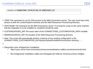 © 2014 IBM Corporation
Installation EditLive Linux,AIX:
■ USER The username to use for SSH access to the IBM Connections server. This user must have write
access to both the Customizations directory and the Web Resources Provisioning directory.
■ HOSTNAME The hostname for the IBM Connections server. If running the script on the same machine
that the integration is to be installed on, localhost should be used.
■ CUSTOMIZATIONS_DIR The exact value of the CONNECTIONS_CUSTOMIZATION_PATH variable.
■ WEBRESOURCES_DIR The location of the Web Resources Provisioning directory.
■ Note: This script will automatically perform a backup of any existing configuration in the
CONNECTIONS_CUSTOMIZATION_PATH/javascript/ephox/editlive/connections directory......
■
■ Überprüfen einer erfolgreichen Installation:

http://<your server here>/connections/resources/web/ephox.editlive.connections/verify.html.

Bei Erfolgreicher Installation sollte eine Rückgabe der EditLive Versionsnummer erfolgen.
 