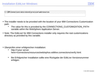 © 2014 IBM Corporation
Installation EditLive Windows:
■ The installer needs to be provided with the location of your IBM Connections Customization
path.

The value for this is provided by the CONNECTIONS_CUSTOMIZATION_PATH
variable within the WebSphere Application Server.
■ Note: The EditLive! for IBM Connections installer only requires the root customizations
directory as provided by this variable.
■ Überprüfen einer erfolgreichen Installation:

http://<your server
here>/connections/resources/web/ephox.editlive.connections/verify.html.

Bei Erfolgreicher Installation sollte eine Rückgabe der EditLive Versionsnummer
erfolgen.
 