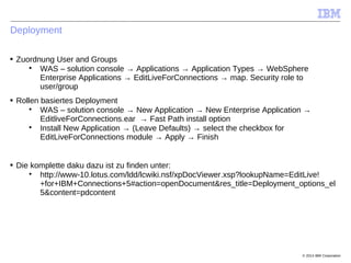 © 2014 IBM Corporation
Deployment
■ Zuordnung User and Groups

WAS – solution console → Applications → Application Types → WebSphere
Enterprise Applications → EditLiveForConnections → map. Security role to
user/group
■ Rollen basiertes Deployment

WAS – solution console → New Application → New Enterprise Application →
EditliveForConnections.ear → Fast Path install option

Install New Application → (Leave Defaults) → select the checkbox for
EditLiveForConnections module → Apply → Finish
■ Die komplette daku dazu ist zu finden unter:

http://www-10.lotus.com/ldd/lcwiki.nsf/xpDocViewer.xsp?lookupName=EditLive!
+for+IBM+Connections+5#action=openDocument&res_title=Deployment_options_el
5&content=pdcontent
 
