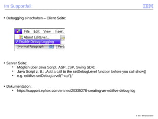 © 2014 IBM Corporation
Im Supportfall:
■ Debugging einschalten – Client Seite:
■ Server Seite:

Möglich über Java Script, ASP, JSP, Swing SDK:

Java Script z. B.: „Add a call to the setDebugLevel function before you call show()

e.g. editlive.setDebugLevel("http");“
■ Dokumentation:

https://support.ephox.com/entries/20335278-creating-an-editlive-debug-log
 
