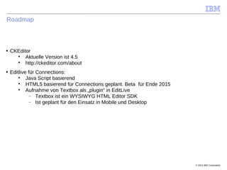 © 2014 IBM Corporation
Roadmap
■ CKEditor

Aktuelle Version ist 4.5

http://ckeditor.com/about
■ Editlive für Connections:

Java Script basierend

HTML5 basierend für Connections geplant. Beta für Ende 2015

Aufnahme von Textbox als „plugin“ in EditLive
 Textbox ist ein WYSIWYG HTML Editor SDK
 Ist geplant für den Einsatz in Mobile und Desktop
 