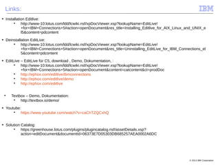 © 2014 IBM Corporation
Links:
■ Installation Editlive:

http://www-10.lotus.com/ldd/lcwiki.nsf/xpDocViewer.xsp?lookupName=EditLive!
+for+IBM+Connections+5#action=openDocument&res_title=Installing_Editlive_for_AIX_Linux_and_UNIX_e
l5&content=pdcontent
■ Deinstallation EditLive:

http://www-10.lotus.com/ldd/lcwiki.nsf/xpDocViewer.xsp?lookupName=EditLive!
+for+IBM+Connections+5#action=openDocument&res_title=Uninstalling_EditLive_for_IBM_Connections_el
5&content=pdcontent
■ EditLive – EditLive für C5, download , Demo, Dokumentation, :

http://www-10.lotus.com/ldd/lcwiki.nsf/xpDocViewer.xsp?lookupName=EditLive!
+for+IBM+Connections+5#action=openDocument&content=catcontent&ct=prodDoc

http://ephox.com/editlive/ibmconnections

http://ephox.com/editlive/demo

http://ephox.com/editlive

Textbox – Demo, Dokumentation:

http://textbox.io/demo/
■ Youtube:

https://www.youtube.com/watch?v=caChTZQCxhQ
■ Solution Catalog:

https://greenhouse.lotus.com/plugins/plugincatalog.nsf/assetDetails.xsp?
action=editDocument&documentId=06373E7D05303DB685257AEA0002A6DC
 