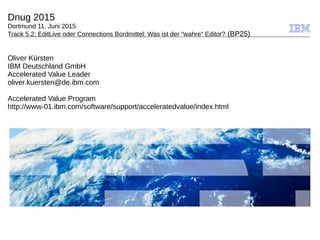 © 2009 IBM Corporation
Dnug 2015
Dortmund 11. Juni 2015
Track 5.2: EditLive oder Connections Bordmittel: Was ist der "wahre" Editor? (BP25)
Oliver Kürsten
IBM Deutschland GmbH
Accelerated Value Leader
oliver.kuersten@de.ibm.com
Accelerated Value Program
http://www-01.ibm.com/software/support/acceleratedvalue/index.html
 
