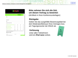 © 2012 IBM Corporation
Software Solutions | Enterprise Content Management Development
Bitte nehmen Sie sich die Zeit,
um diesen Vortrag zu bewerten
(A6-Block in Ihren Konferenzunterlagen)
Rückgabe
Geben Sie das ausgefüllte Bewertungsblatt bei
dem Moderator/Betreuer Ihres Vortrages bzw.
am Tagungscounter der DNUG ab.
Verlosung
Unter allen Teilnehmern
wird ein iPod nano verlost.
 