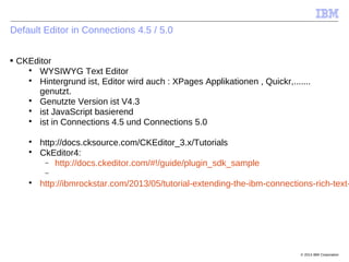 © 2014 IBM Corporation
Default Editor in Connections 4.5 / 5.0
■ CKEditor

WYSIWYG Text Editor

Hintergrund ist, Editor wird auch : XPages Applikationen , Quickr,.......
genutzt.

Genutzte Version ist V4.3

ist JavaScript basierend

ist in Connections 4.5 und Connections 5.0

http://docs.cksource.com/CKEditor_3.x/Tutorials

CkEditor4:
 http://docs.ckeditor.com/#!/guide/plugin_sdk_sample


http://ibmrockstar.com/2013/05/tutorial-extending-the-ibm-connections-rich-text-
 