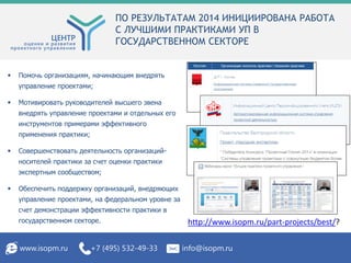 ПО РЕЗУЛЬТАТАМ 2014 ИНИЦИИРОВАНА РАБОТА
С ЛУЧШИМИ ПРАКТИКАМИ УП В
ГОСУДАРСТВЕННОМ СЕКТОРЕ
www.isopm.ru +7 (495) 532-49-33 info@isopm.ru
 Помочь организациям, начинающим внедрять
управление проектами;
 Мотивировать руководителей высшего звена
внедрять управление проектами и отдельных его
инструментов примерами эффективного
применения практики;
 Совершенствовать деятельность организаций-
носителей практики за счет оценки практики
экспертным сообществом;
 Обеспечить поддержку организаций, внедряющих
управление проектами, на федеральном уровне за
счет демонстрации эффективности практики в
государственном секторе. http://www.isopm.ru/part-projects/best/?
 