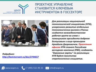 ПРОЕКТНОЕ УПРАВЛЕНИЕ
СТАНОВИТСЯ КЛЮЧЕВЫМ
ИНСТРУМЕНТОМ В ГОССЕКТОРЕ
www.isopm.ru +7 (495) 532-49-33 info@isopm.ru
Для реализации национальной
технологической инициативы (НТИ),
ускоренного развития отдельных
технологических рынков в России
создается межведомственная
рабочая группа во главе с
помощником президента Андреем
Белоусовым и вице-премьером
Аркадием Дворковичем. Проектным
офисом НТИ станет Российская
венчурная компания (РВК), создавать
"дорожные карты" по реализации
НТИ будет Агентство
стратегических инициатив.
Подробнее:
http://kommersant.ru/doc/2744657
 