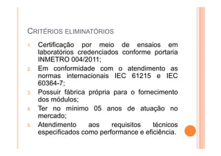 CRITÉRIOS ELIMINATÓRIOS
1. Certificação por meio de ensaios em
laboratórios credenciados conforme portaria
INMETRO 004/2011;
2. Em conformidade com o atendimento as
normas internacionais IEC 61215 e IEC
60364-7;
3. Possuir fábrica própria para o fornecimento
dos módulos;
4. Ter no mínimo 05 anos de atuação no
mercado;
5. Atendimento aos requisitos técnicos
especificados como performance e eficiência.
 
