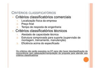 CRITÉRIOS CLASSIFICATÓRIOS
• Critérios classificatórios comerciais
1. Localização física da empresa
2. Preço final
3. Tempo de resposta de engenharia
• Critérios classificatórios técnicos
1. Atestado de capacidade técnica
2. Estrutura comprovada para suporte (supervisão de
montagem, treinamento, manutenção)
3. Eficiência acima do especificado
Os critérios não serão expostos na DT para não haver desclassificação da
concorrência nem adequação/manipulação da proposta para atender aos
critérios classificatórios
 