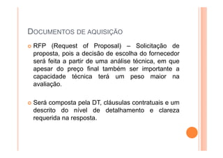 DOCUMENTOS DE AQUISIÇÃO
RFP (Request of Proposal) – Solicitação de
proposta, pois a decisão de escolha do fornecedor
será feita a partir de uma análise técnica, em que
apesar do preço final também ser importante a
capacidade técnica terá um peso maior na
avaliação.
Será composta pela DT, cláusulas contratuais e um
descrito do nível de detalhamento e clareza
requerida na resposta.
 