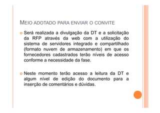 MEIO ADOTADO PARA ENVIAR O CONVITE
Será realizada a divulgação da DT e a solicitação
da RFP através da web com a utilização do
sistema de servidores integrado e compartilhado
(formato nuvem de armazenamento) em que os
fornecedores cadastrados terão níveis de acesso
conforme a necessidade da fase.
Neste momento terão acesso a leitura da DT e
algum nível de edição do documento para a
inserção de comentários e dúvidas.
 