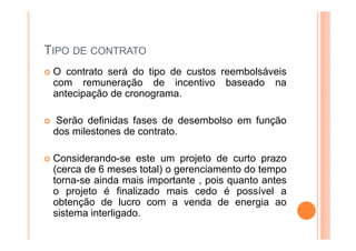 TIPO DE CONTRATO
O contrato será do tipo de custos reembolsáveis
com remuneração de incentivo baseado na
antecipação de cronograma.
Serão definidas fases de desembolso em função
dos milestones de contrato.
Considerando-se este um projeto de curto prazo
(cerca de 6 meses total) o gerenciamento do tempo
torna-se ainda mais importante , pois quanto antes
o projeto é finalizado mais cedo é possível a
obtenção de lucro com a venda de energia ao
sistema interligado.
 