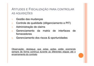 ATITUDES E FISCALIZAÇÃO PARA CONTROLAR
AS AQUISIÇÕES
1. Gestão das mudanças
2. Controle de qualidade (diligenciamento e PIT)
3. Administração de claims
4. Gerenciamento da matriz de interfaces de
fornecedores
5. Gerenciamento dos riscos & oportunidades
Observação: destaque que estas ações estão ocorrendo
sempre de forma contínua durante as diferentes etapas até o
encerramento do contrato
 