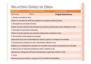 RELATÓRIO DIÁRIO DE OBRA
Data de início: Data Prevista de término: Dias transcorridos:
Data de hoje: RDO nº: Projeto SolarTechne
1. Estado e previsão do clima
(Utiliza-se dos dados do INPE para registrar as condições climáticas locais)
2. Descrição das atividades previstas
(É feito um breve descritivo das atividades que estavam previstas para serem realizadas no dia)
3. Descrição das atividades executadas
(É feito um breve descritivo das atividades efetivamente realizadas no dia)
4. Desvios/Não conformidades encontradas
(Descrevem-se as não conformidades de material, projeto ou montagem encontradas)
5. Equipamentos entregues em obra e Quantidade utilizada no dia
(Registra-se os materiais que chegaram em obra bem como aqueles requisitados para utilização)
6. Mão-de-obra e maquinário presente em obra e utilizado no dia
(Atualiza-se o histograma referente a mão-de-obra e maquinário utilizado no dia)
7. Fotos
(Insere-se fotos para ilustrar o avanço em forma relatório de fotográfico)
 