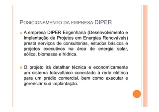 POSICIONAMENTO DA EMPRESA DIPER
A empresa DIPER Engenharia (Desenvolvimento e
Implantação de Projetos em Energias Renováveis)
presta serviços de consultorias, estudos básicos e
projetos executivos na área de energia solar,
eólica, biomassa e hídrica.
O projeto irá detalhar técnica e economicamente
um sistema fotovoltaico conectado à rede elétrica
para um prédio comercial, bem como executar e
gerenciar sua implantação.
 