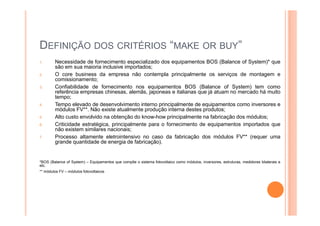 DEFINIÇÃO DOS CRITÉRIOS “MAKE OR BUY”
1. Necessidade de fornecimento especializado dos equipamentos BOS (Balance of System)* que
são em sua maioria inclusive importados;
2. O core business da empresa não contempla principalmente os serviços de montagem e
comissionamento;
3. Confiabilidade de fornecimento nos equipamentos BOS (Balance of System) tem como
referência empresas chinesas, alemãs, japoneas e italianas que já atuam no mercado há muito
tempo;
4. Tempo elevado de desenvolvimento interno principalmente de equipamentos como inversores e
módulos FV**. Não existe atualmente produção interna destes produtos;
5. Alto custo envolvido na obtenção do know-how principalmente na fabricação dos módulos;
6. Criticidade estratégica, principalmente para o fornecimento de equipamentos importados que
não existem similares nacionais;
7. Processo altamente eletrointensivo no caso da fabricação dos módulos FV** (requer uma
grande quantidade de energia de fabricação).
*BOS (Balance of System) – Equipamentos que compõe o sistema fotovoltaico como módulos, inversores, estruturas, medidores bilaterais e
etc.
** módulos FV – módulos fotovoltaicos
 