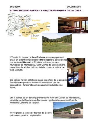 ECO RODA COLÒNIES 2015
SITUACIÓ GEOGRÀFICA I CARACTERÍSTIQUES DE LA CASA.
L’Escola de Natura de Les Codines, és un equipament
situat en el terme municipal de Montesquiu a cavall de les
comarques d’Osona i el Ripollès, entre els termes
municipals de Montesquiu, Sant Quirze de Besora i Sora,
donant accés a tot el patrimoni de la comarca natural de
Ges-Bisaura.
Els edificis havien estat una masia important de la zona de
Sora-Montesquiu i ara han estat rehabilitats per ser
accessibles i funcionals com equipament educatiu i de
lleure.
Les Codines és un dels equipaments del Parc del Castell de Montesquiu,
propietat de la Diputació de Barcelona i gestionat en concessió per la
Fundació Catalana de l’Esplai.
Té 48 places a la casa i disposa de 2 sales
polivalents, piscina i esplanades.
 